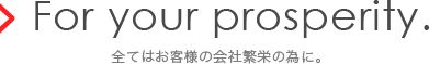 For your prosperity.全てはお客様の会社繁栄の為に。